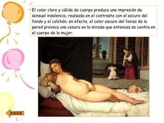 El color claro y cálido de cuerpo produce una impresión de sensual indolencia, realzada en el contraste con el oscuro del fondo y el colchón; en efecto, el color oscuro del lienzo de la pared provoca una cesura en la mirada que entonces se centra en el cuerpo de la mujer.  ÍNDICE 