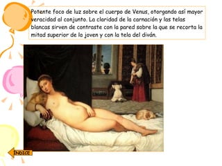 Potente foco de luz sobre el cuerpo de Venus, otorgando así mayor veracidad al conjunto. La claridad de la carnación y las telas blancas sirven de contraste con la pared sobre la que se recorta la mitad superior de la joven y con la tela del diván.  ÍNDICE 