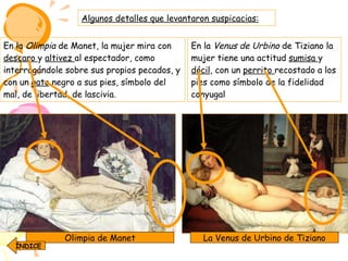 En la  Olimpia  de Manet, la mujer mira con  descaro  y  altivez  al espectador, como interrogándole sobre sus propios pecados, y con un  gato  negro a sus pies, símbolo del mal, de libertad, de lascivia. La Venus de Urbino de Tiziano Olimpia de Manet En la  Venus de Urbino  de Tiziano la mujer tiene una actitud  sumisa  y  dócil , con un  perrito  recostado a los pies como símbolo de la fidelidad conyugal Algunos detalles que levantaron suspicacias: ÍNDICE 