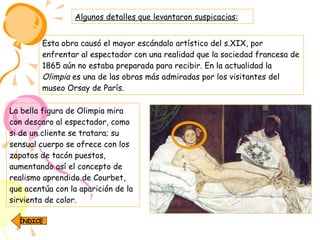 Esta obra causó el mayor escándalo artístico del s.XIX, por enfrentar al espectador con una realidad que la sociedad francesa de 1865 aún no estaba preparada para recibir. En la actualidad la  Olimpia  es una de las obras más admiradas por los visitantes del museo Orsay de París. Algunos detalles que levantaron suspicacias: La bella figura de Olimpia mira con descaro al espectador, como si de un cliente se tratara; su sensual cuerpo se ofrece con los zapatos de tacón puestos, aumentando así el concepto de realismo aprendido de Courbet, que acentúa con la aparición de la sirvienta de color.   ÍNDICE 
