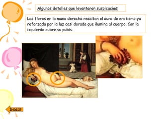 Algunos detalles que levantaron suspicacias: Las flores en la mano derecha resaltan el aura de erotismo ya reforzada por la luz casi dorada que ilumina al cuerpo. Con la izquierda cubre su pubis.  ÍNDICE 