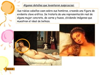Sus rubios cabellos caen sobre sus hombros, creando una figura de evidente clave erótica. Se trataría de una representación real de alguna mujer concreta, de carne y hueso, olvidando imágenes que muestran el ideal de belleza.   Algunos detalles que levantaron suspicacias: ÍNDICE 