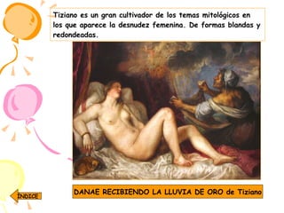 Tiziano es un gran cultivador de los temas mitológicos en los que aparece la desnudez femenina. De formas blandas y redondeadas. DANAE RECIBIENDO LA LLUVIA DE ORO de Tiziano ÍNDICE 