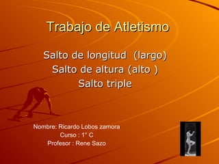Trabajo de Atletismo Salto de longitud  (largo) Salto de altura (alto ) Salto triple Nombre: Ricardo Lobos zamora Curso : 1° C Profesor : Rene Sazo 
