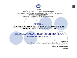 REPÚBLICA BOLIVARIANA DE VENEZUELA   UNIVERSIDAD NACIONAL EXPERIMENTAL “SIMÓN RODRÍGUEZ” NÚCLEO BARQUISIMETO MAESTRÍA EN EDUCACIÓN ROBINSONIANA CURSO 1:   LA CIBERNÉTICA EN LA REGULACIÓN DE LAS ORGANIZACIONES COMPLEJAS GERENCIA Y PLANIFICACIÓN CIBERNÉTICA REPORTE DE CAMPO GRUPO 6: Irene Zerpa, Marisol Vargas, Hopkius Soto, Gustavo Rosendo. Fecha de elaboración:  15/03/08 