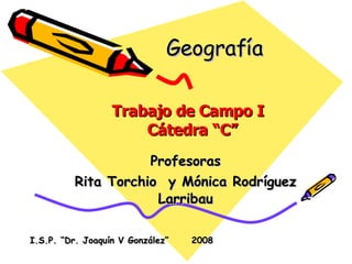 Geografía  Profesoras Rita Torchio  y Mónica Rodríguez Larribau Trabajo de Campo I  Cátedra “C” I.S.P. “Dr. Joaquín V González”  2008 