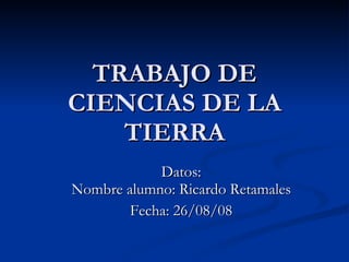 TRABAJO DE CIENCIAS DE LA TIERRA Datos: Nombre alumno: Ricardo Retamales Fecha: 26/08/08 