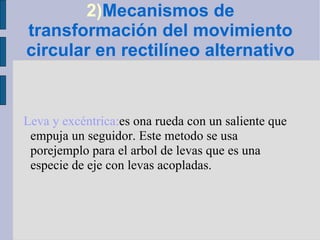 2) Mecanismos de transformación del movimiento circular en rectilíneo alternativo Leva y excéntrica: es ona rueda con un saliente que empuja un seguidor. Este metodo se usa porejemplo para el arbol de levas que es una especie de eje con levas acopladas. 