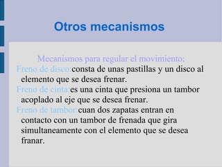 Otros mecanismos  Mecanismos para regular el movimiento: Freno de disco: consta de unas pastillas y un disco al elemento que se desea frenar. Freno de cinta: es una cinta que presiona un tambor acoplado al eje que se desea frenar. Freno de tambor: cuan dos zapatas entran en contacto con un tambor de frenada que gira simultaneamente con el elemento que se desea franar. 