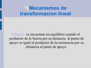 1) Mecanismos de transformacion lineal Palancas:  se encuentan en equilibrio cuando el productor de la fuerza por su distancia  al punto de apoyo es igual al productor de la resistencia por su distancia al punto de apoyo. 