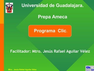 Programa  Clic . Universidad de Guadalajara. Prepa Ameca Facilitador: Mtro. Jesús Rafael Aguilar Vélez 