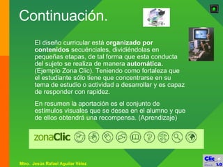 Continuación. El diseño curricular está  organizado por contenidos  secuénciales, dividiéndolas en pequeñas etapas, de tal forma que esta conducta del sujeto se realiza de manera  automática.  (Ejemplo Zona Clic). Teniendo como fortaleza que el estudiante sólo tiene que concentrarse en su tema de estudio o actividad a desarrollar y es capaz de responder con rapidez. En   resumen la aportación es el conjunto de estímulos visuales que se desea en el alumno y que de ellos obtendrá una recompensa. (Aprendizaje) 