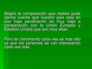 Según la comparación que realice pude darme cuenta que nuestro país esta en una baja penetración es muy baja a comparación con la Unión Europea y Estados Unidos que son muy altas. Pero es crecimiento cada ves es mas alto ya que las personas se van interesando cada ves más.  