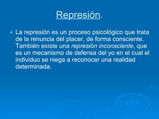 Represión . La represión es un proceso psicológico que trata de la renuncia del placer, de forma consciente. También existe una  represión inconsciente , que es un mecanismo de defensa del yo en el cual el individuo se niega a reconocer una realidad determinada.  