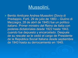 Mussolini. Benito Amilcare Andrea Mussolini (Dovia di Predappio, Forlì, 29 de julio de 1883 – Giulino di Mezzegra, 28 de abril de 1945) fue un político italiano. Primer ministro del Reino de Italia con poderes dictatoriales desde 1922 hasta 1943, cuando fue depuesto y encarcelado. Después de su rescate se le cedió el cargo de Presidente de la República Social Italiana desde septiembre de 1943 hasta su derrocamiento en 1945. 
