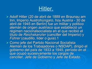 Hitler. Adolf Hitler (20 de abril de 1889 en Braunau am Inn, Imperio Austrohúngaro, hoy Austria - 30 de abril de 1945 en Berlín) fue un militar y político alemán de origen austriaco que estableció un régimen nacionalsocialista en el que recibió el título de  Reichskanzler  (canciller del Imperio) y  Führer  (caudillo, líder o guía).1 Como jefe del Partido Nacional Socialista Alemán de los Trabajadores o NSDAP), dirigió el gobierno del país de 1933 a 1945, período en el que ocupó sucesivamente los cargos de canciller, Jefe de Gobierno y Jefe de Estado. 