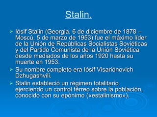 Stalin. Iósif Stalin (Georgia, 6 de diciembre de 1878 – Moscú, 5 de marzo de 1953) fue el máximo líder de la Unión de Repúblicas Socialistas Soviéticas y del Partido Comunista de la Unión Soviética desde mediados de los años 1920 hasta su muerte en 1953. Su nombre completo era Iósif Visariónovich Dzhugashvili. Stalin estableció un régimen totalitario ejerciendo un control férreo sobre la población, conocido con su epónimo («estalinismo»). 