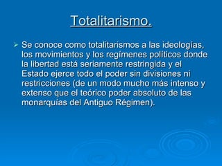 Totalitarismo. Se conoce como totalitarismos a las ideologías, los movimientos y los regímenes políticos donde la libertad está seriamente restringida y el Estado ejerce todo el poder sin divisiones ni restricciones (de un modo mucho más intenso y extenso que el teórico poder absoluto de las monarquías del Antiguo Régimen). 