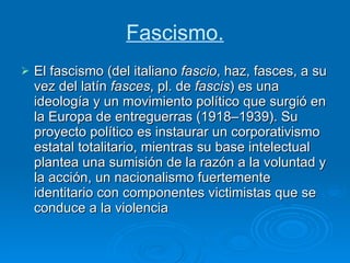 Fascismo. El fascismo (del italiano  fascio , haz, fasces, a su vez del latín  fasces , pl. de  fascis ) es una ideología y un movimiento político que surgió en la Europa de entreguerras (1918–1939). Su proyecto político es instaurar un corporativismo estatal totalitario, mientras su base intelectual plantea una sumisión de la razón a la voluntad y la acción, un nacionalismo fuertemente identitario con componentes victimistas que se conduce a la violencia  