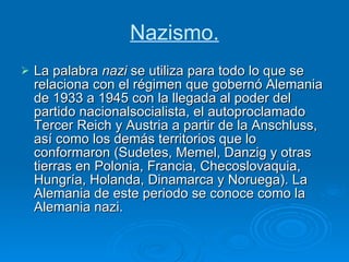 Nazismo. La palabra  nazi  se utiliza para todo lo que se relaciona con el régimen que gobernó Alemania de 1933 a 1945 con la llegada al poder del partido nacionalsocialista, el autoproclamado Tercer Reich y Austria a partir de la Anschluss, así como los demás territorios que lo conformaron (Sudetes, Memel, Danzig y otras tierras en Polonia, Francia, Checoslovaquia, Hungría, Holanda, Dinamarca y Noruega). La Alemania de este periodo se conoce como la Alemania nazi. 