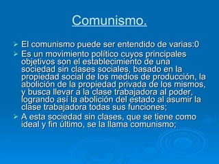 Comunismo. El comunismo puede ser entendido de varias:0 Es un movimiento político cuyos principales objetivos son el establecimiento de una sociedad sin clases sociales, basado en la propiedad social de los medios de producción, la abolición de la propiedad privada de los mismos, y busca llevar a la clase trabajadora al poder, logrando así la abolición del estado al asumir la clase trabajadora todas sus funciones;  A esta sociedad sin clases, que se tiene como ideal y fin último, se la llama comunismo;  