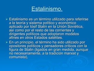 Estalinismo. Estalinismo es un término utilizado para referirse a la teoría y sistema político y económico aplicado por Iósif Stalin en la Unión Soviética, así como por el resto de las corrientes y dirigentes políticos que adoptaron modelos afines en otros Estados satélites. En un principio, el término ha sido utilizado por opositores políticos y pensadores críticos con la figura de Stalin (ligados en gran medida, aunque no necesariamente, a la tradición marxist y comunista),  