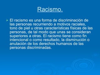 Racismo. El racismo es una forma de discriminación de las personas recurriendo a motivos raciales, tono de piel u otras características físicas de las personas, de tal modo que unas se consideran superiores a otras. El racismo tiene como fin intencional o como resultado, la disminución o anulación de los derechos humanos de las personas discriminadas.  