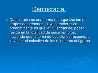 Democracia. Democracia es una forma de organización de grupos de personas, cuya característica predominante es que la titularidad del poder reside en la totalidad de sus miembros, haciendo que la toma de decisiones responda a la voluntad colectiva de los miembros del grupo. 