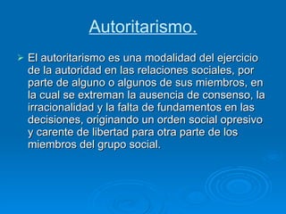 Autoritarismo. El autoritarismo es una modalidad del ejercicio de la autoridad en las relaciones sociales, por parte de alguno o algunos de sus miembros, en la cual se extreman la ausencia de consenso, la irracionalidad y la falta de fundamentos en las decisiones, originando un orden social opresivo y carente de libertad para otra parte de los miembros del grupo social. 