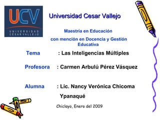 Universidad Cesar Vallejo
Universidad Cesar Vallejo
Profesora : Carmen Arbulú Pérez Vásquez
Alumna : Lic. Nancy Verónica Chicoma
Ypanaqué
Maestría en Educación
con mención en Docencia y Gestión
Educativa
Tema : Las Inteligencias Múltiples
Chiclayo, Enero del 2009
 