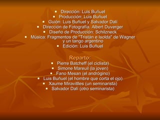 Dirección: Luis Buñuel Producción: Luis Buñuel Guión: Luis Buñuel y Salvador Dalí Dirección de Fotografía: Albert Duverger Diseño de Producción: Schilzneck Música: Fragmentos de "Tristán e Isolda" de Wagner y un tango argentino Edición: Luis Buñuel Reparto: Pierre Batcheff (el ciclista) Simone Mareuil (la joven) Fano Mesan (el andrógino) Luis Buñuel (el hombre que corta el ojo) Xaume Miravitlles (un seminarista) Salvador Dalí (otro seminarista) 