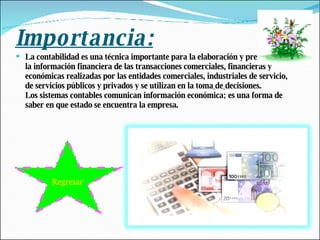 Importancia: La contabilidad es una técnica importante para la elaboración y prestación de la información financiera de las transacciones comerciales, financieras y económicas realizadas por las entidades comerciales, industriales de servicio, de servicios públicos y privados y se utilizan en la toma   de   decisiones. Los sistemas contables comunican información económica; es una forma de saber en que estado se encuentra la empresa. Regresar 