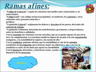 Ramas afines: " Código de Comercio ": regula las relaciones mercantiles entre comerciantes y no comerciantes. " Código Civil ": este código norma la propiedad y su usufructo, los  contratos  y otras relaciones entre personas naturales o jurídicas. "Legislación  Laboral ": reglamenta los deberes y  derechos  de las partes, derivados del  contrato de trabajo . "Legislación Tributaria: determina las contribuciones, gravámenes y desgravámenes, sobre los beneficios o utilidades. Con la  economía , las relaciones son tan estrechas, que no se puede suponer la una sin la otra: Se complementan. La economía estudia la riqueza de un país o de una  organización  cualquiera, y la contabilidad la registra y da cuenta de ella.* Con la  estadística , podemos afirmar que la contabilidad se vale de los  métodos  estadísticos de  investigación , para alcanzar mejor sus objetivos; y que, a su vez, la estadística se nutre de los datos que aporta la contabilidad. Con la  ingeniería , determina y controla los costos. Ayuda a evaluar la  factibilidad  financiera de los  proyectos . Regresar 
