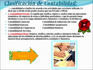 Clasificación de Contabilidad: La  contabilidad se clasifica de acuerdo a las actividades que vaya hacer utilizado. Es decir que se divide en dos grades sectores que son Privada y Oficial.  1. Contabilidad Privada:  Es aquella que clasifica, registra y analiza todas las operaciones económicas, de empresas de socios o individuos particulares, y que les permita tomar decisiones ya sea en el campo administrativo, financiero y económico. Se dividen en:  Contabilidad Comercial  Contabilidad de Industrial o de Costos Contabilidad Bancaria  Contabilidad Agropecuaria Contabilidad de Cooperativas Contabilidad Hoteleras  Contabilidad de Servicios. 2. Contabilidad Oficial:  Registra, clasifica, controla, analiza e interpreta todas las operaciones de las entidades de derecho público y a la vez permite tomar decisiones en materia fiscal, presupuestaria, administrativa, económica y financiera. Regresar 