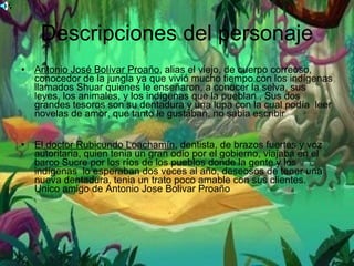 Descripciones del personaje Antonio José Bolívar Proaño , alias el viejo, de cuerpo correoso, conocedor de la jungla ya que vivió mucho tiempo con los indígenas llamados Shuar quienes le enseñaron, a conocer la selva, sus leyes, los animales, y los indígenas que la pueblan , Sus dos grandes tesoros son su dentadura y una lupa con la cual podía  leer novelas de amor, que tanto le gustaban, no sabia escribir  El doctor Rubicundo Loachamín , dentista, de brazos fuertes y voz autoritaria, quien tenia un gran odio por el gobierno, viajaba en el barco Sucre por los ríos de los pueblos donde la gente y los indígenas  lo esperaban dos veces al año, deseosos de tener una nueva dentadura, tenia un trato poco amable con sus clientes. Unico amigo de Antonio Jose Bolivar Proaño 