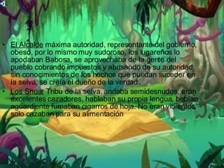 El Alcalde  máxima autoridad, representante del gobierno, obeso, por lo mismo muy sudoroso, los lugareños lo apodaban Babosa, se aprovechaba de la gente del pueblo cobrando impuestos y abusando de su autoridad, sin conocimientos de los hechos que puedan suceder en la selva, se creía el dueño de la verdad.  Los Shuar  Tribu de la selva, andaba semidesnudos, eran excelentes cazadores, hablaban su propia lengua, bebían aguardiente fumaban cigarros de hoja. No eran violentos, solo cazaban para su alimentación  