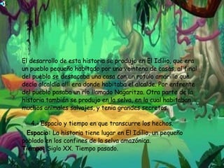 El desarrollo de esta historia se produjo en El Idilio, que era un pueblo pequeño habitado por una veintena de casas, al final del pueblo se destacaba una casa con un rotulo amarillo que decía alcaldía allí era donde habitaba el alcalde. Por enfrente del pueblo pasaba un río llamado Nagaritza. Otra parte de la historia también se produjo en la selva, en la cual habitaban muchos animales salvajes, y tenia grandes secretos.    4.- Espacio y tiempo en que transcurre los hechos. Espacio:  La historia tiene lugar en El Idilio, un pequeño poblado en los confines de la selva amazónica. Tiempo:  Siglo XX. Tiempo pasado. 