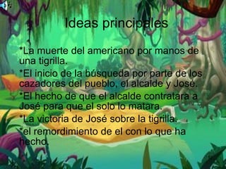 Ideas principales *La muerte del americano por manos de una tigrilla. *El inicio de la búsqueda por parte de los cazadores del pueblo, el alcalde y José. *El hecho de que el alcalde contratara a José para que el solo lo matara. *La victoria de José sobre la tigrilla. *el remordimiento de el con lo que ha hecho. 