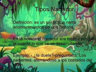 Tipos Narrador. Definición: es un ser ficticio narra acontecimientos de una historia. En la novela el narrador era testigo porque el cuenta lo que se va desarrollando. Ejemplo: - ¿te duele?-preguntaba. Los pacientes, aferrándose a los costados del sillón. 