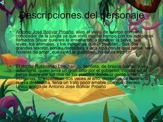 Descripciones del personaje Antonio José Bolívar Proaño , alias el viejo, de cuerpo correoso, conocedor de la jungla ya que vivió mucho tiempo con los indígenas llamados Shuar quienes le enseñaron, a conocer la selva, sus leyes, los animales, y los indígenas que la pueblan , Sus dos grandes tesoros son su dentadura y una lupa con la cual podía  leer novelas de amor, que tanto le gustaban, no sabia escribir  El doctor Rubicundo Loachamín , dentista, de brazos fuertes y voz autoritaria, quien tenia un gran odio por el gobierno, viajaba en el barco Sucre por los ríos de los pueblos donde la gente y los indígenas  lo esperaban dos veces al año, deseosos de tener una nueva dentadura, tenia un trato poco amable con sus clientes. Unico amigo de Antonio Jose Bolivar Proaño 