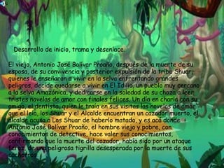 Desarrollo de inicio, trama y desenlace. El viejo, Antonio José Bolívar Proaño, después de la muerte de su esposa, de su convivencia y posterior expulsión de la tribu Shuar, quienes le enseñaron a vivir en la selva enfrentando grandes peligros, decide quedarse a vivir en El Idilio, un pueblo muy cercano a la selva Amazónica, y dedicarse en la soledad de su choza a leer tristes novelas de amor con finales felices. Un día en charla con su amigo, el dentista, quien le traía en sus visitas las novelas de amor que el leía, los Shuar y el Alcalde encuentran un cazador muerto, el alcalde acusa a Los Shuar de haberlo matado, y es acá donde Antonio José Bolívar Proaño, el hombre viejo y pobre, con conocimientos de detective, hace valer sus conocimientos, confirmando que la muerte del cazador, había sido por un ataque feroz, de una peligrosa tigrilla desesperada por la muerte de sus cachorros.  