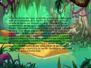 Ante los dichos del viejo, el alcalde organiza un equipo para salir en la búsqueda de la tigrilla en medio de la selva, El alcalde se movía con torpeza cansado y humillado de su inexperiencia decide pedir ayuda a Antonio José Bolívar Proaño, finalmente éste aceptó y fue quien dirigió a el grupo de caza. Tras varios dias decide proponerle al viejo que el esperaría a los hombres en el pueblo, porque seguramente la tigrilla, se acercaría a los habitantes del pueblo, y que el se quedara a buscarla en la selva, propuesta que aceptó el viejo, quedando en desafío frente a frente con el animal, En medio de un fuego cruzado entre hombre y animal, el animal cae muerto con el disparo de una doble carga de perdigones. El viejo se acercó y acarició a la tigrilla, sintiéndose impotente ante tanto dolor y triste final.  