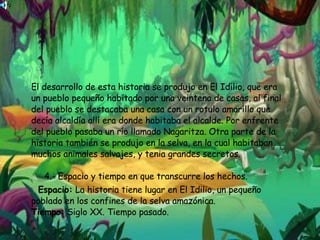 El desarrollo de esta historia se produjo en El Idilio, que era un pueblo pequeño habitado por una veintena de casas, al final del pueblo se destacaba una casa con un rotulo amarillo que decía alcaldía allí era donde habitaba el alcalde. Por enfrente del pueblo pasaba un río llamado Nagaritza. Otra parte de la historia también se produjo en la selva, en la cual habitaban muchos animales salvajes, y tenia grandes secretos.    4.- Espacio y tiempo en que transcurre los hechos. Espacio:  La historia tiene lugar en El Idilio, un pequeño poblado en los confines de la selva amazónica. Tiempo:  Siglo XX. Tiempo pasado. 