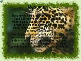 Resumen   Esta novela narra las aventuras del Antonio José Bolívar Proaño, quien después de la muerte de su esposa, vive, con los indígenas Shuar, con quienes aprendió a conocer la selva. Pero es expulsado de esta tribu por una lamentable muerte Un día para distraerse en las noches decidió leer novelas de amor, pero del amor que hace sufrir, el encargado de traerle estos libros era el dentista Rubicundo Loachamin , quien cuando hacia visitas a Guayaquil, lo proveía de libros . 