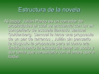 Estructura de la novela A)  Inicio : Julián Pardo es un corredor de propiedades el cual se encuentra con un ex compañero de escuela llamado Samuel Goldenberg. Samuel le hace una propuesta de un par de terrenos , Julián sin pensarlo le disgusto la propuesta pero el como era tímido invento la excusa de tener un socio y que tenia que consultarlo con el antes que a nadie.  