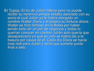 B)  Trama : El tío de Julián fallece pero no puede recibir su herencia porque estaba asociado con su socio el cual Julián ya le había otorgado un nombre Walter Davis y el poseía su fortuna ahora. Walter se hizo famoso en la Bolsa por haber tenido éxito en un par de negocios y todos lo querían conocer en cambio Julián solo quería que desapareciera ya que su vida se había ido a la basura por causa de él. Cada día Davis se hacia mas real para Julián y tenia que ponerle punto final a esto. 