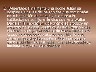 C)  Desenlace : Finalmente una noche Julián se despierta a causa de los sonidos que escuchaba en la habitación de su hijo y al entrar a la habitación de su hijo, el le dice que ve a Walter Davis en la habitación y de pronto se produce un incendio en la casa. Julián ve a David tratando de ahorcar a su hijo y el intenta ahorcar a Davis pero lo que no sabe es que ahorca a su hijo, lo que provoca que el quiera matar a Davis pero se da cuenta que las cosas irreales son indestructibles y finalmente termina suicidándose.  
