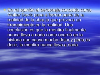 En mi opinión el personaje conocido como Walter Davis pasa a formar parte de la realidad de la obra lo que provoca un irrumpimiento en la realidad. Una conclusión es que la mentira finalmente nunca lleva a nada como ocurrió en la historia que causo mucho dolor y pena,es decir, la mentira nunca lleva a nada. 