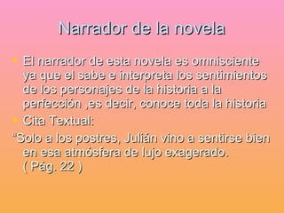 Narrador de la novela El narrador de esta novela es omnisciente ya que el sabe e interpreta los sentimientos de los personajes de la historia a la perfección ,es decir, conoce toda la historia Cita Textual: “Solo a los postres, Julián vino a sentirse bien en esa atmósfera de lujo exagerado.  ( Pág. 22 ) 