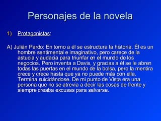Personajes de la novela Protagonistas : A) Julián Pardo: En torno a él se estructura la historia. Él es un hombre sentimental e imaginativo, pero carece de la astucia y audacia para triunfar en el mundo de los negocios. Pero inventa a Davis, y gracias a él se le abren todas las puertas en el mundo de la bolsa, pero la mentira crece y crece hasta que ya no puede más con ella. Termina suicidándose. De mi punto de Vista era una persona que no se atrevía a decir las cosas de frente y siempre creaba excusas para salvarse. 